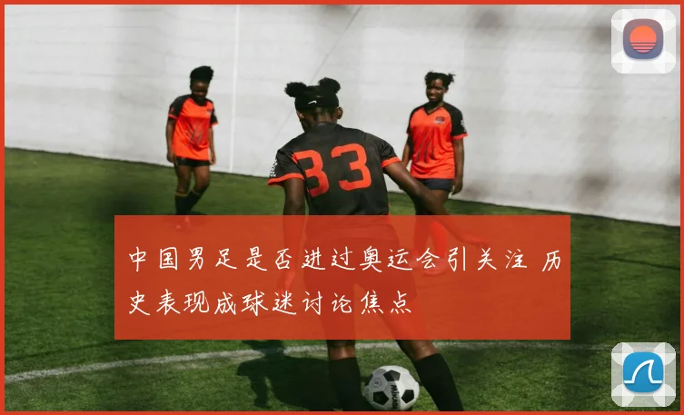 中国男足是否进过奥运会引关注 历史表现成球迷讨论焦点