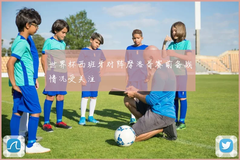 世界杯西班牙对阵摩洛哥赛前备战情况受关注