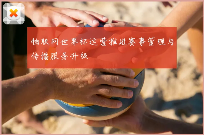 物联网世界杯运营推进赛事管理与传播服务升级