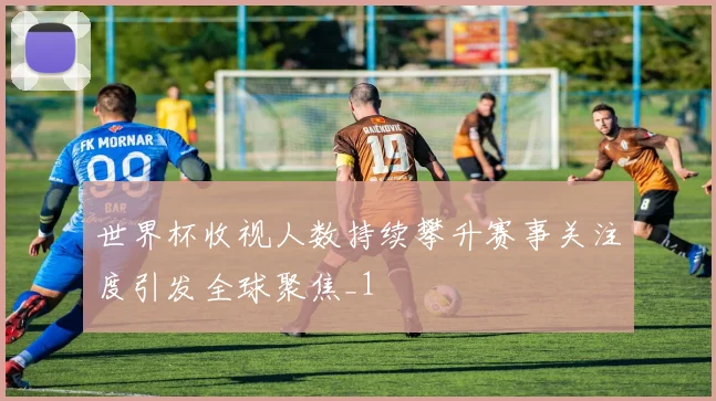 世界杯收视人数持续攀升赛事关注度引发全球聚焦_1