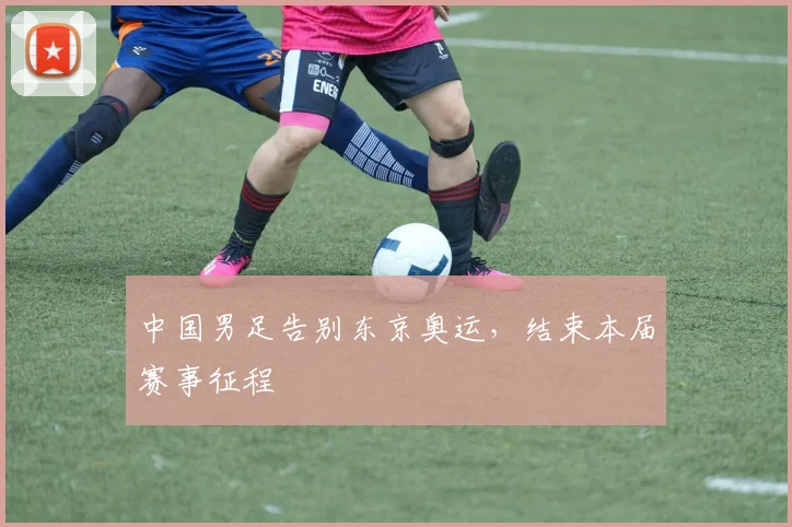 中国男足告别东京奥运,结束本届赛事征程
