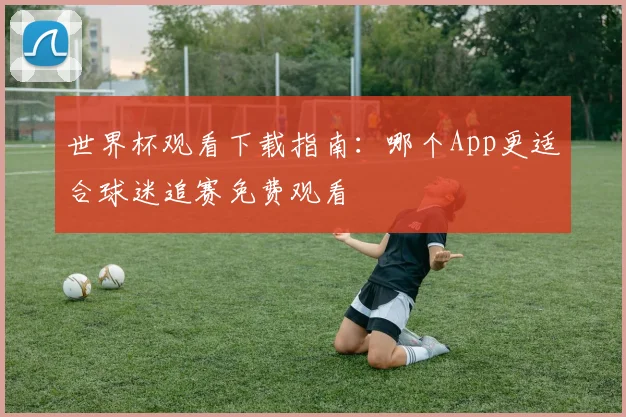 世界杯观看下载指南：哪个App更适合球迷追赛免费观看