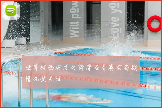 世界杯西班牙对阵摩洛哥赛前备战情况受关注