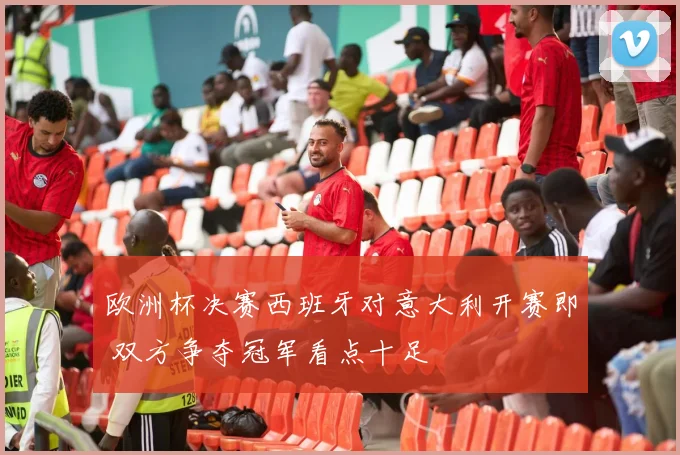 欧洲杯决赛西班牙对意大利开赛即 双方争夺冠军看点十足