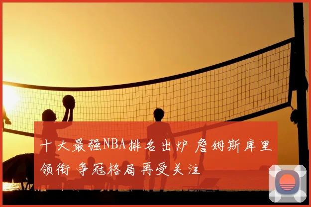 十大最强NBA排名出炉 詹姆斯库里领衔 争冠格局再受关注