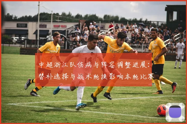 中超浙江队伤病与阵容调整进展：替补选择与战术轮换影响本轮比赛