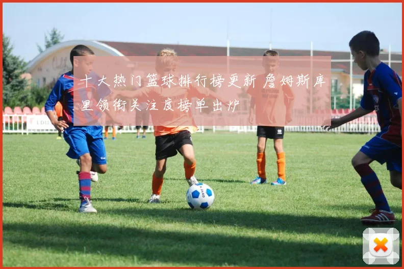 十大热门篮球排行榜更新 詹姆斯库里领衔关注度榜单出炉