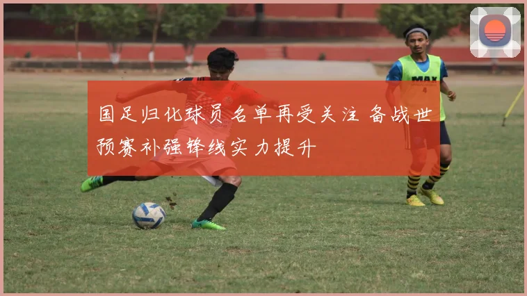 国足归化球员名单再受关注 备战世预赛补强锋线实力提升