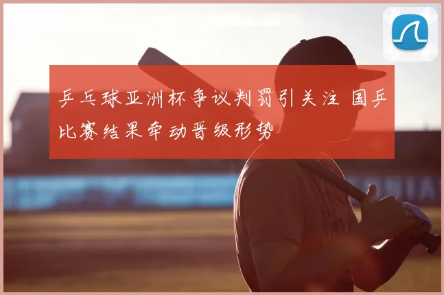 乒乓球亚洲杯争议判罚引关注 国乒比赛结果牵动晋级形势