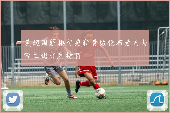 英超周薪排行更新曼城德布劳内与哈兰德并列榜首