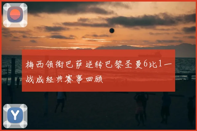 梅西领衔巴萨逆转巴黎圣曼6比1一战成经典赛事回顾