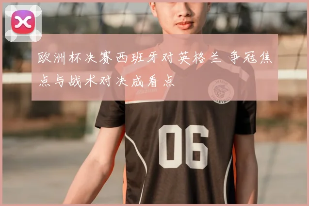 欧洲杯决赛西班牙对英格兰 争冠焦点与战术对决成看点
