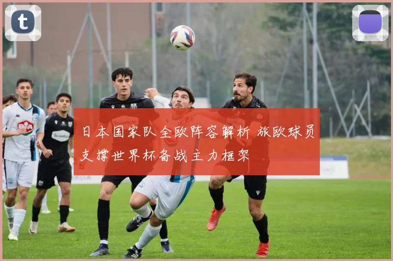 日本国家队全欧阵容解析 旅欧球员支撑世界杯备战主力框架