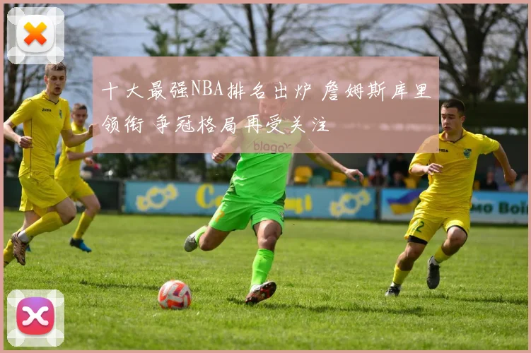 十大最强NBA排名出炉 詹姆斯库里领衔 争冠格局再受关注