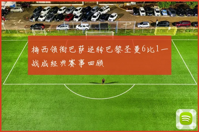 梅西领衔巴萨逆转巴黎圣曼6比1一战成经典赛事回顾
