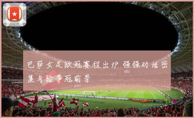 巴萨女足欧冠赛程出炉 强强对话密集考验争冠前景