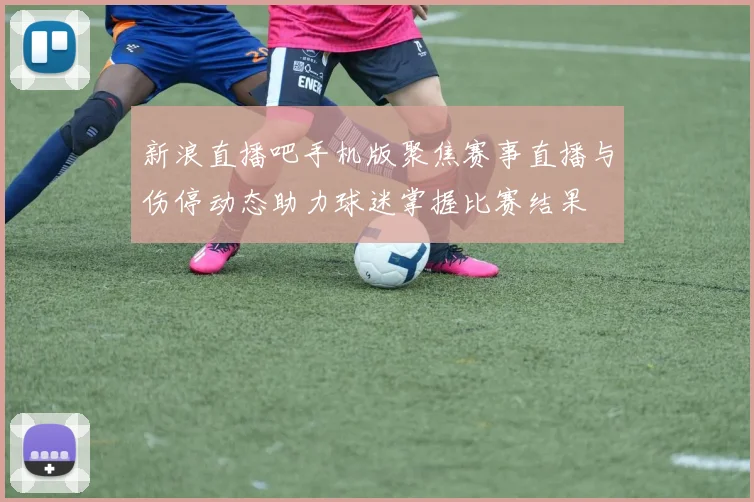 新浪直播吧手机版聚焦赛事直播与伤停动态助力球迷掌握比赛结果