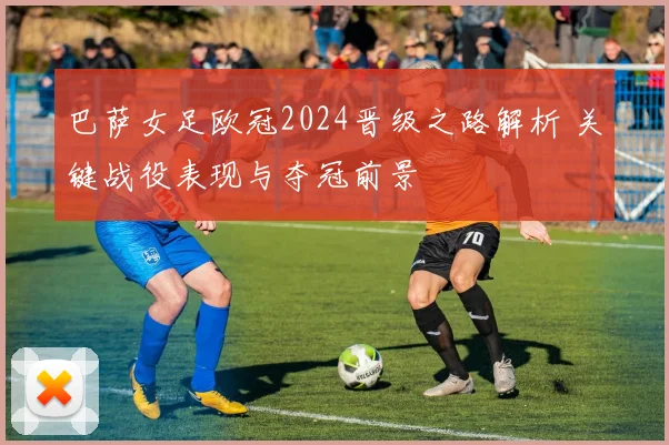 巴萨女足欧冠2024晋级之路解析 关键战役表现与夺冠前景