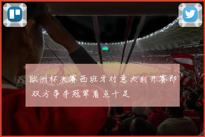 欧洲杯决赛西班牙对意大利开赛即 双方争夺冠军看点十足