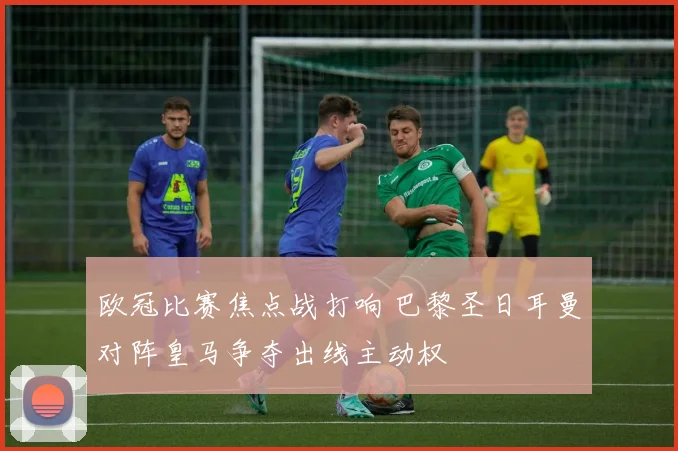 欧冠比赛焦点战打响 巴黎圣日耳曼对阵皇马争夺出线主动权