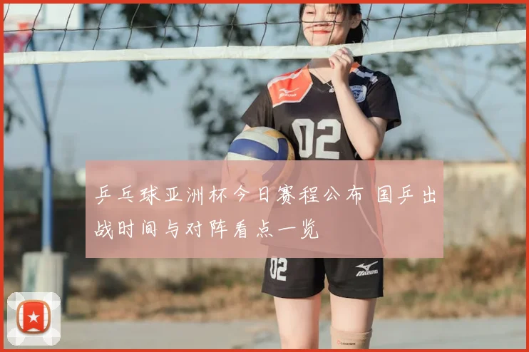 乒乓球亚洲杯今日赛程公布 国乒出战时间与对阵看点一览